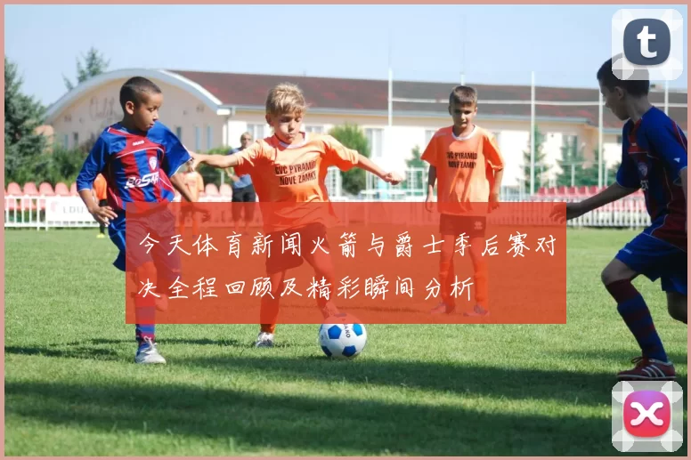 今天体育新闻火箭与爵士季后赛对决全程回顾及精彩瞬间分析