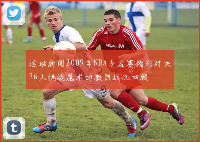 运动新闻2009年NBA季后赛精彩对决76人挑战魔术的激烈战况回顾