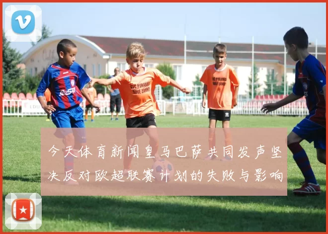 今天体育新闻皇马巴萨共同发声坚决反对欧超联赛计划的失败与影响