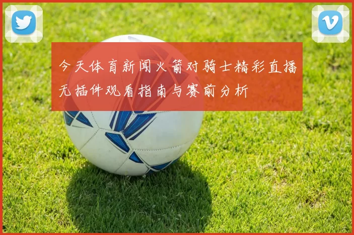今天体育新闻火箭对骑士精彩直播无插件观看指南与赛前分析