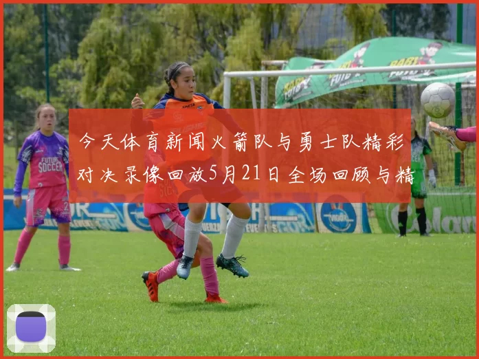 今天体育新闻火箭队与勇士队精彩对决录像回放5月21日全场回顾与精彩瞬间分析