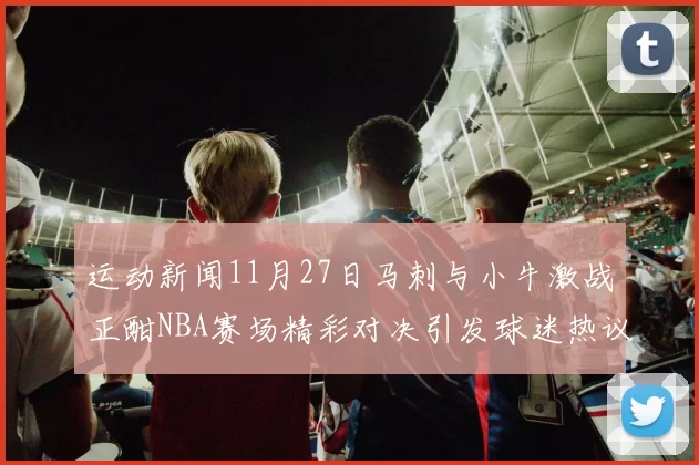 运动新闻11月27日马刺与小牛激战正酣NBA赛场精彩对决引发球迷热议